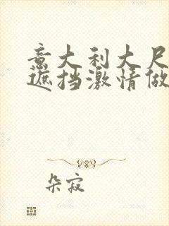 意大利大尺度无遮挡激情做爰