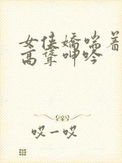 女侠娇喘着乳峰高耸呻吟