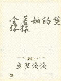 含着她的双乳狠狠揉