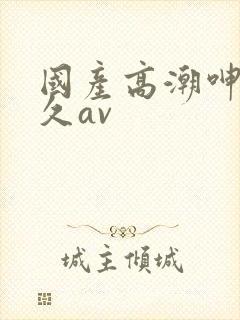 国产高潮呻吟久久av