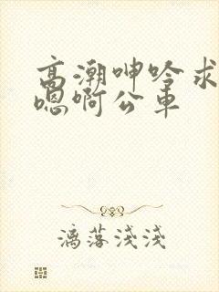 高潮呻吟求饶h嗯啊公车