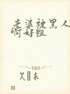 老婆被黑人操了啊好粗