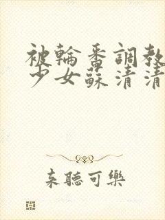 被轮番调教清纯少女苏清清