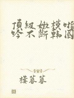 顶级嫩模啪啪呻吟不断韩国