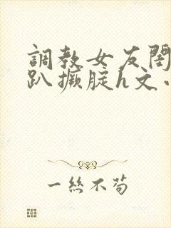 调教女友闺蜜跪趴撅腚h文小舞