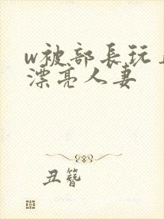 w被部长玩弄的漂亮人妻