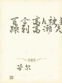 百合高h被狂c躁到高潮失禁男男