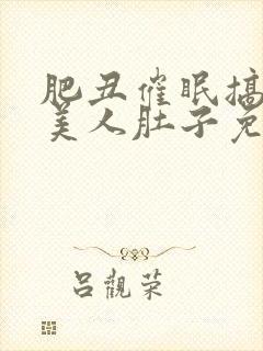 肥丑催眠搞大小美人肚子免费阅读