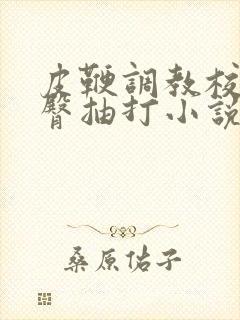 皮鞭调教校花翘臀抽打小说