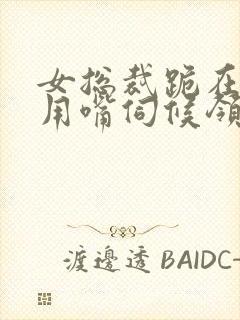 女总裁跪在胯间用嘴伺候领导小说阅