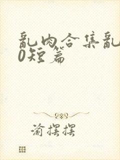 乱肉合集乱500短篇