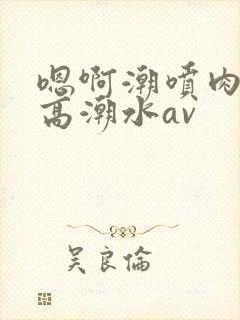 嗯啊潮喷肉失禁高潮水av