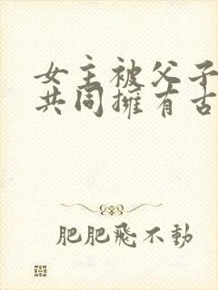 女主被父子二人共同拥有古言