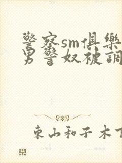 警察sm俱乐部男警奴被调教