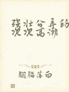 强壮公弄的校花次次高潮