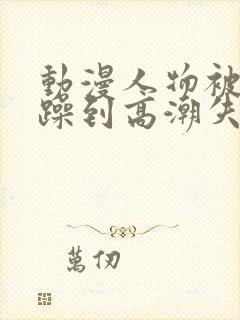 动漫人物被狂c躁到高潮失禁视频