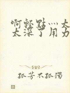 啊轻点灬太粗嗯太深了用力h小说