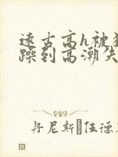 远古高h被狂c躁到高潮失禁小说