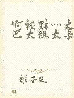 啊轻点灬大ji巴太粗太长的最新章节