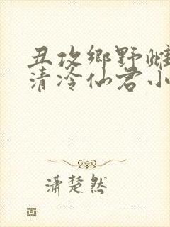 丑攻乡野雌堕的清冷仙君小说阅读