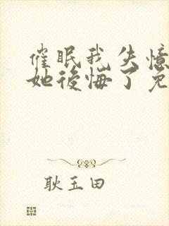 催眠我失忆后,她后悔了免费阅读