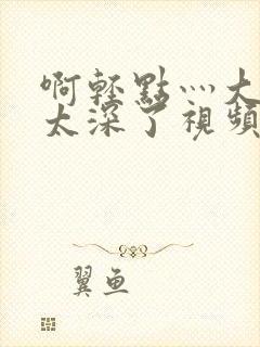 啊轻点灬大粗嗯太深了视频