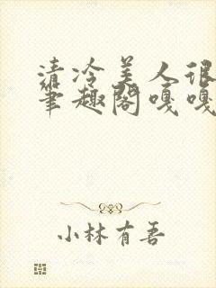 清冷美人很重欲笔趣阁嘎嘎