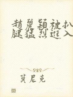 赵丽颖被扒开双腿猛烈进入听声