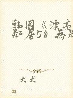 韩国《漂亮的女邻居5》无删减版