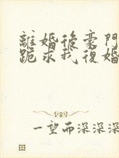 离婚后豪门前夫跪求我复婚免费阅读