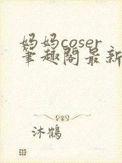 妈妈coser笔趣阁最新章节更新内容