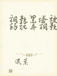 调教黑塔被肆意的玩弄调教