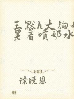 王默h大胸奶头晃着喷奶水h小说