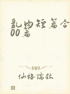 乱肉短篇合集500篇