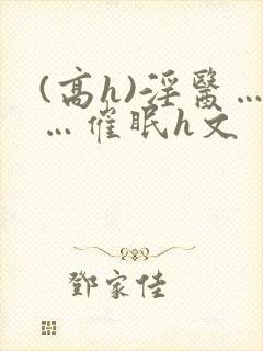 (高h)淫医……催眠h文