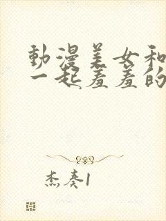 动漫美女和男生一起羞羞的漫画