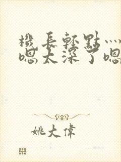 机长轻点灬太粗嗯太深了嗯视频