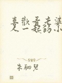 喜欢看老婆和别人一起的小说