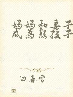 妈妈和妻子女儿成为熊孩子的小说