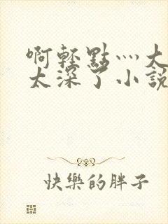 啊轻点灬大粗嗯太深了小说