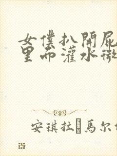 女仆扒开屁眼往里面灌水微博