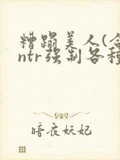 糟蹋美人(合集ntr强制各种美人虐