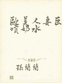 欧美人妻巨大乳喷奶水