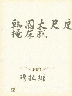 韩国大尺度无遮掩床戏