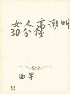 女人高潮叫床声30分钟