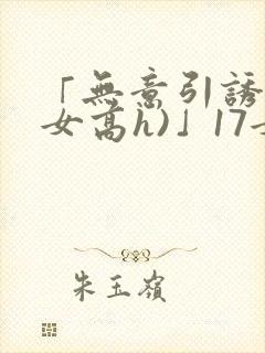 「无意引诱(父女高h)」17女儿被爸爸激