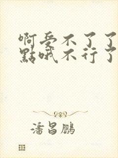 啊受不了了嗯快点哦不行了嗯