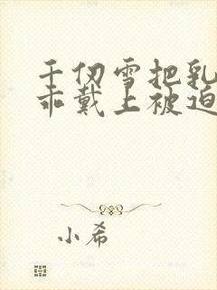 千仞雪把乳夹乖乖戴上被迫调教小说