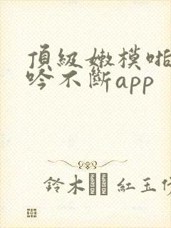 顶级嫩模啪啪呻吟不断app