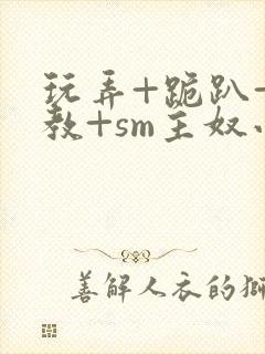 玩弄+跪趴+调教+sm主奴小说